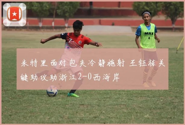 米特里面对包夹冷静施射 王钰栋关键助攻助浙江2-0西海岸