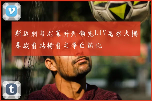 斯迈利与尤莱并列领先LIV高尔夫揭幕战首站榜首之争白热化