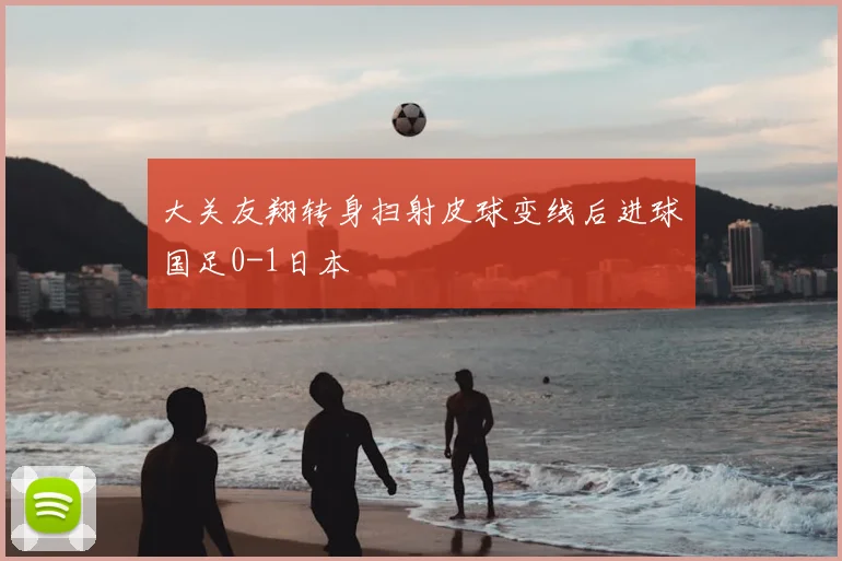 大关友翔转身扫射皮球变线后进球国足0-1日本
