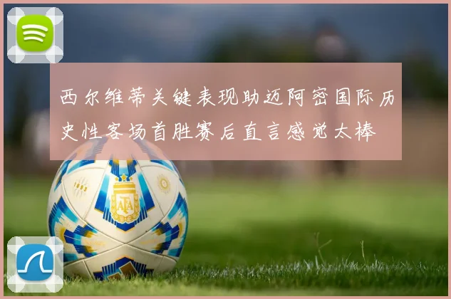 西尔维蒂关键表现助迈阿密国际历史性客场首胜赛后直言感觉太棒