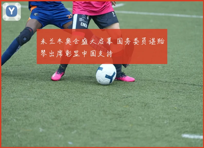 米兰冬奥会盛大启幕 国务委员谌贻琴出席彰显中国支持