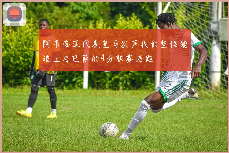 阿韦洛亚代表皇马发声我们坚信能追上与巴萨的4分联赛差距