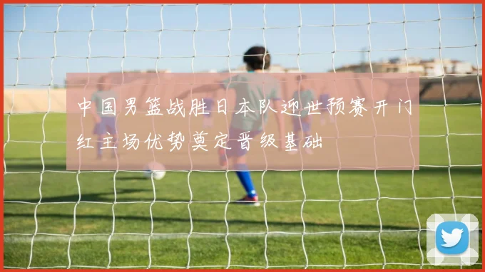 中国男篮战胜日本队迎世预赛开门红主场优势奠定晋级基础