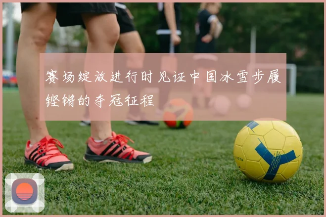 赛场绽放进行时见证中国冰雪步履铿锵的夺冠征程