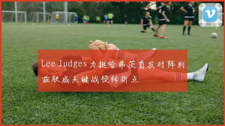 Lee Judges力挺哈弗茨首发对阵利兹联成关键战役转折点